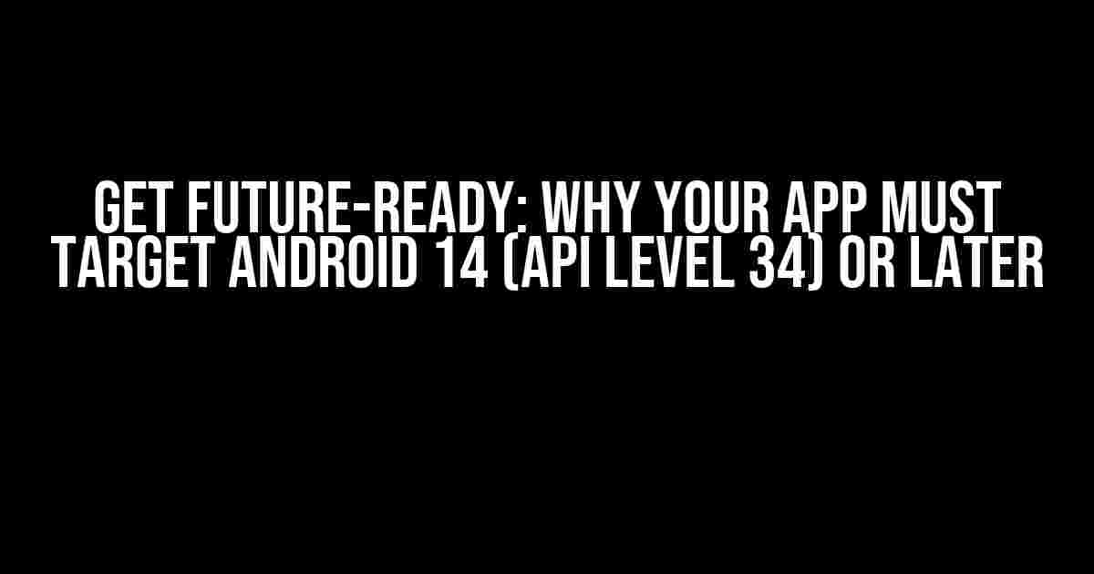 Get Future-Ready: Why Your App Must Target Android 14 (API Level 34) or Later